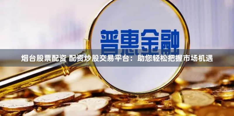 烟台股票配资 配资炒股交易平台：助您轻松把握市场机遇