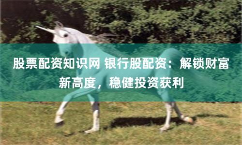 股票配资知识网 银行股配资：解锁财富新高度，稳健投资获利