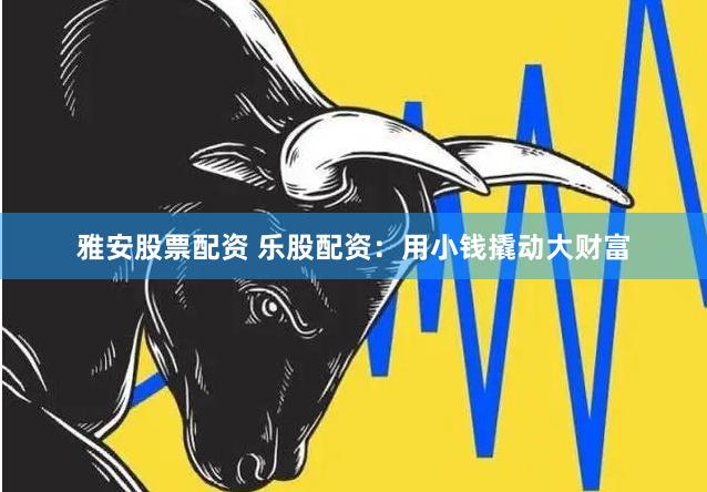 雅安股票配资 乐股配资：用小钱撬动大财富