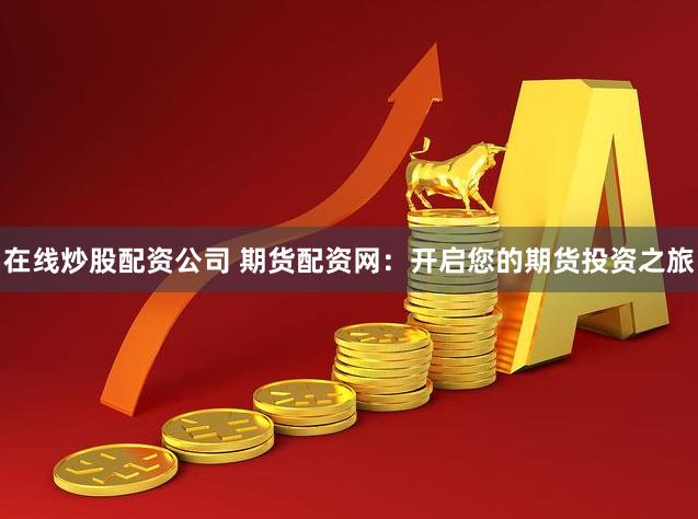 在线炒股配资公司 期货配资网：开启您的期货投资之旅