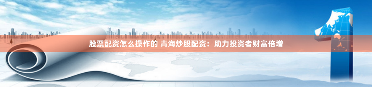 股票配资怎么操作的 青海炒股配资：助力投资者财富倍增