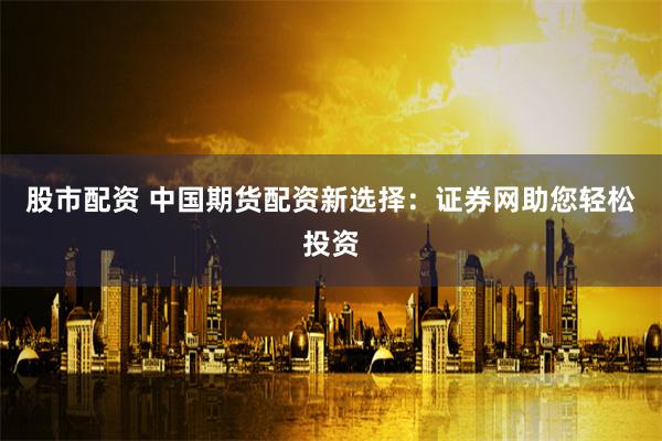 股市配资 中国期货配资新选择：证券网助您轻松投资