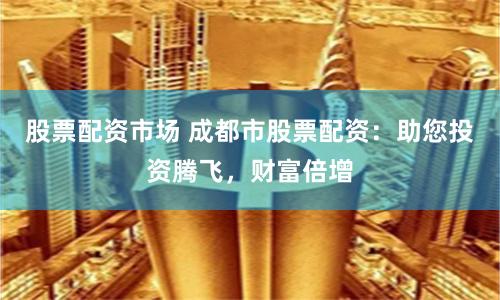 股票配资市场 成都市股票配资：助您投资腾飞，财富倍增