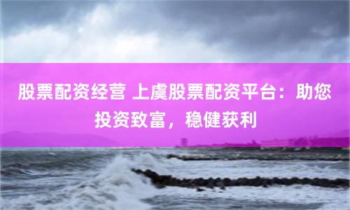股票配资经营 上虞股票配资平台：助您投资致富，稳健获利