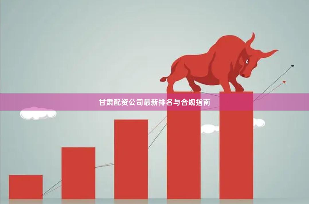 甘肃配资公司最新排名与合规指南